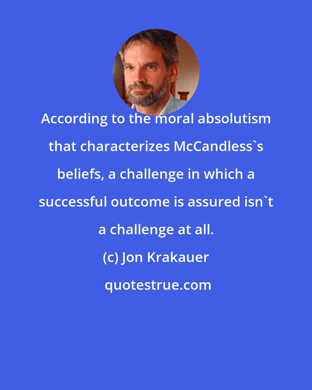 Jon Krakauer: According to the moral absolutism that characterizes McCandless's beliefs, a challenge in which a successful outcome is assured isn't a challenge at all.