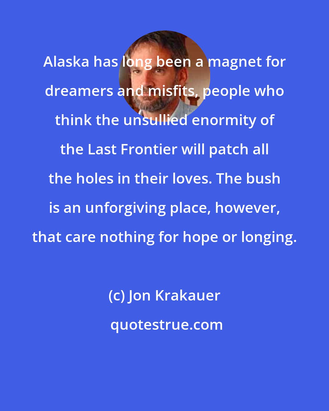 Jon Krakauer: Alaska has long been a magnet for dreamers and misfits, people who think the unsullied enormity of the Last Frontier will patch all the holes in their loves. The bush is an unforgiving place, however, that care nothing for hope or longing.