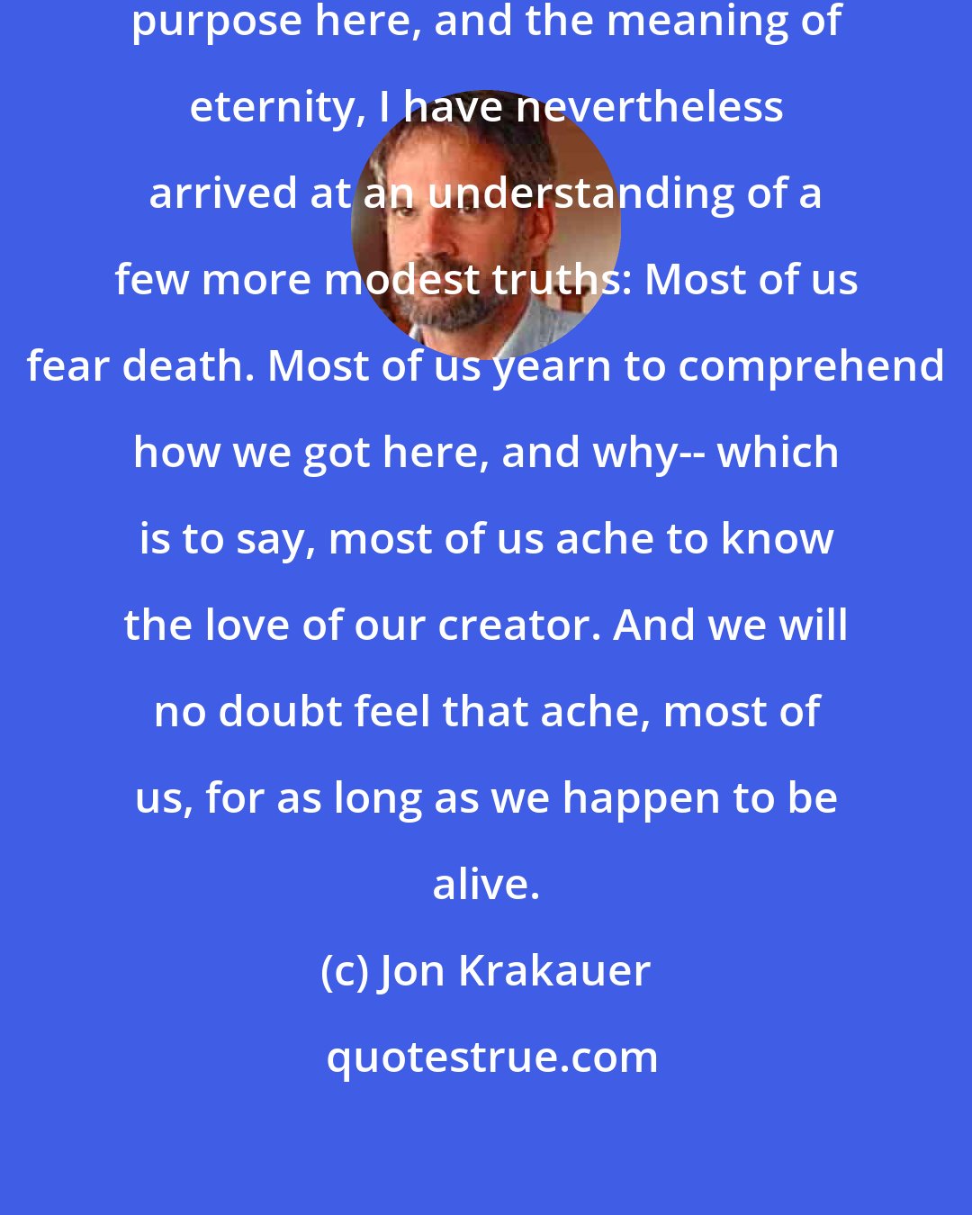 Jon Krakauer: And if I remain in the dark about our purpose here, and the meaning of eternity, I have nevertheless arrived at an understanding of a few more modest truths: Most of us fear death. Most of us yearn to comprehend how we got here, and why-- which is to say, most of us ache to know the love of our creator. And we will no doubt feel that ache, most of us, for as long as we happen to be alive.