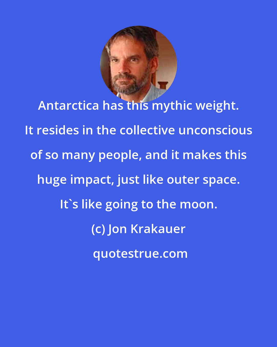 Jon Krakauer: Antarctica has this mythic weight. It resides in the collective unconscious of so many people, and it makes this huge impact, just like outer space. It's like going to the moon.