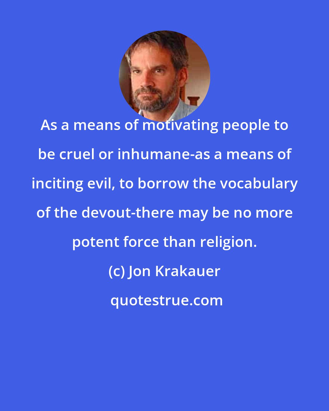 Jon Krakauer: As a means of motivating people to be cruel or inhumane-as a means of inciting evil, to borrow the vocabulary of the devout-there may be no more potent force than religion.