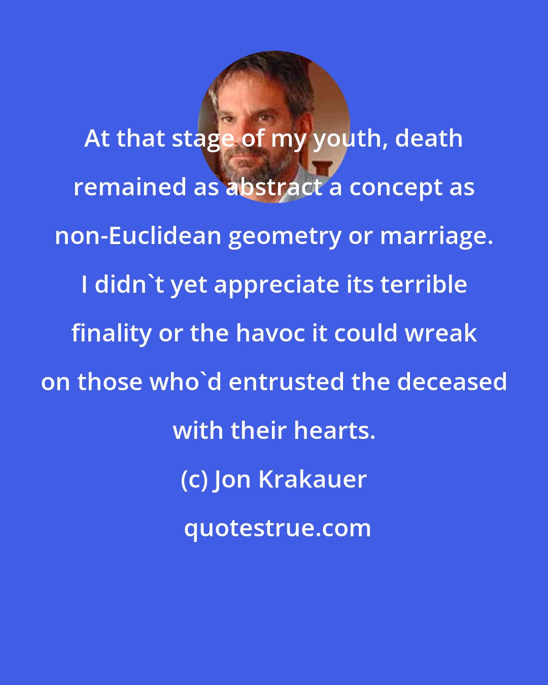 Jon Krakauer: At that stage of my youth, death remained as abstract a concept as non-Euclidean geometry or marriage. I didn't yet appreciate its terrible finality or the havoc it could wreak on those who'd entrusted the deceased with their hearts.