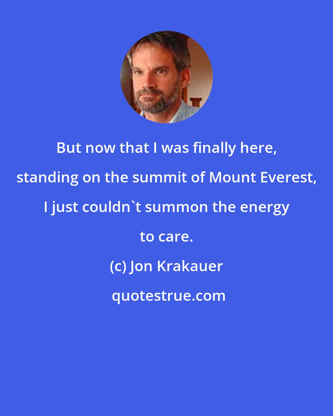 Jon Krakauer: But now that I was finally here, standing on the summit of Mount Everest, I just couldn't summon the energy to care.