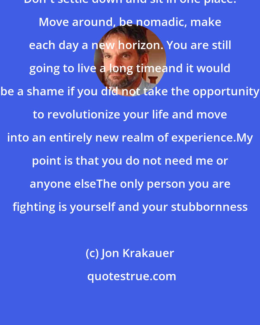 Jon Krakauer: Don't settle down and sit in one place. Move around, be nomadic, make each day a new horizon. You are still going to live a long timeand it would be a shame if you did not take the opportunity to revolutionize your life and move into an entirely new realm of experience.My point is that you do not need me or anyone elseThe only person you are fighting is yourself and your stubbornness