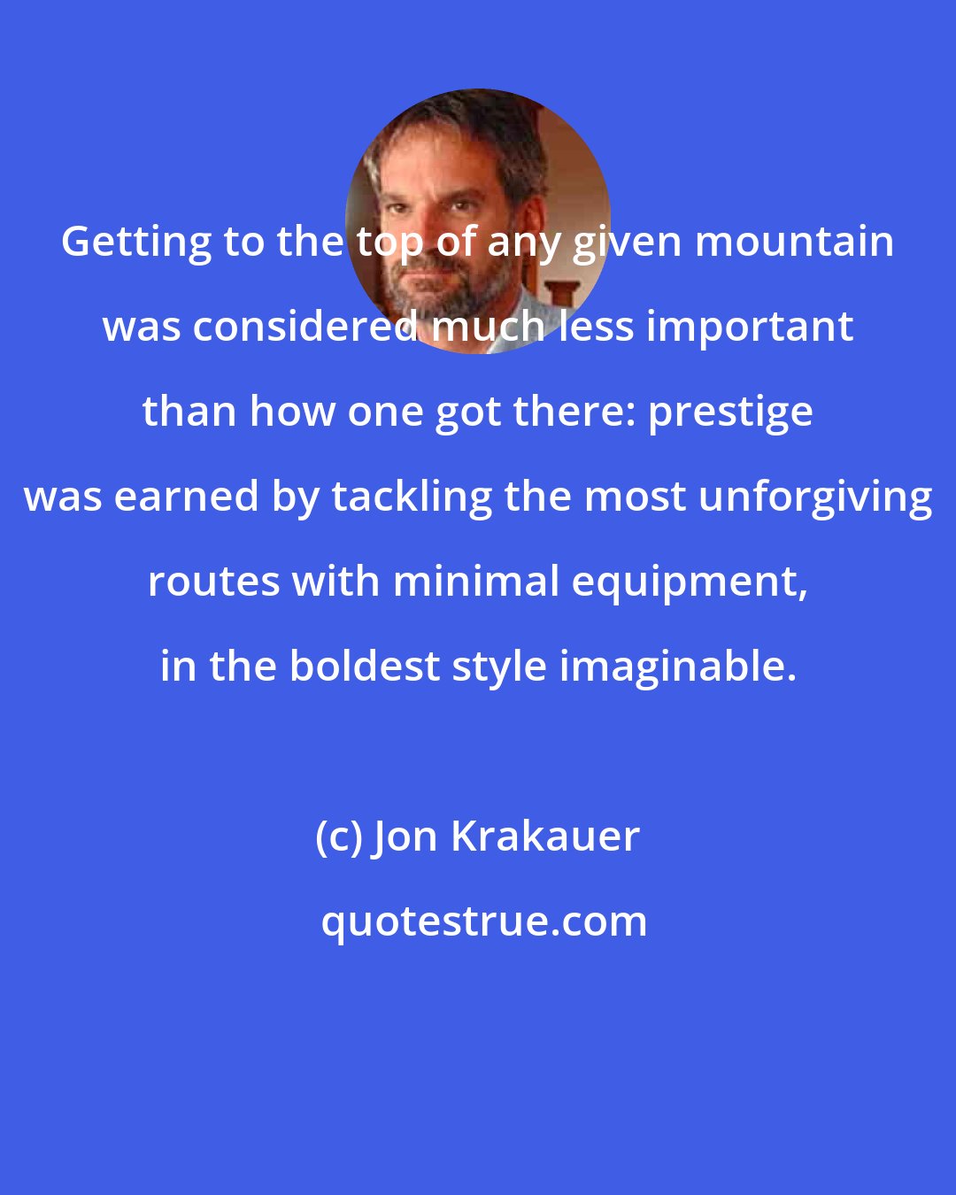 Jon Krakauer: Getting to the top of any given mountain was considered much less important than how one got there: prestige was earned by tackling the most unforgiving routes with minimal equipment, in the boldest style imaginable.