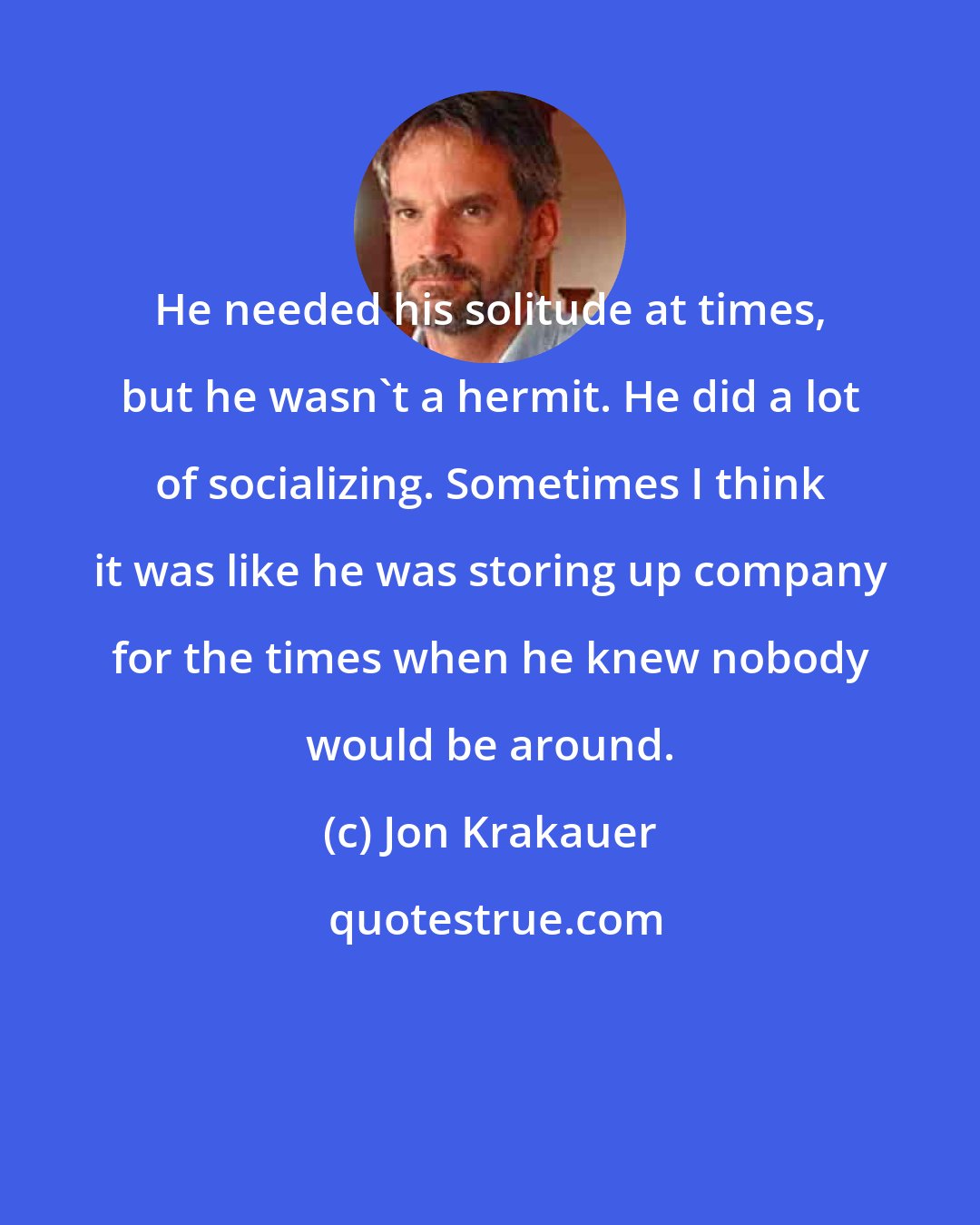 Jon Krakauer: He needed his solitude at times, but he wasn't a hermit. He did a lot of socializing. Sometimes I think it was like he was storing up company for the times when he knew nobody would be around.