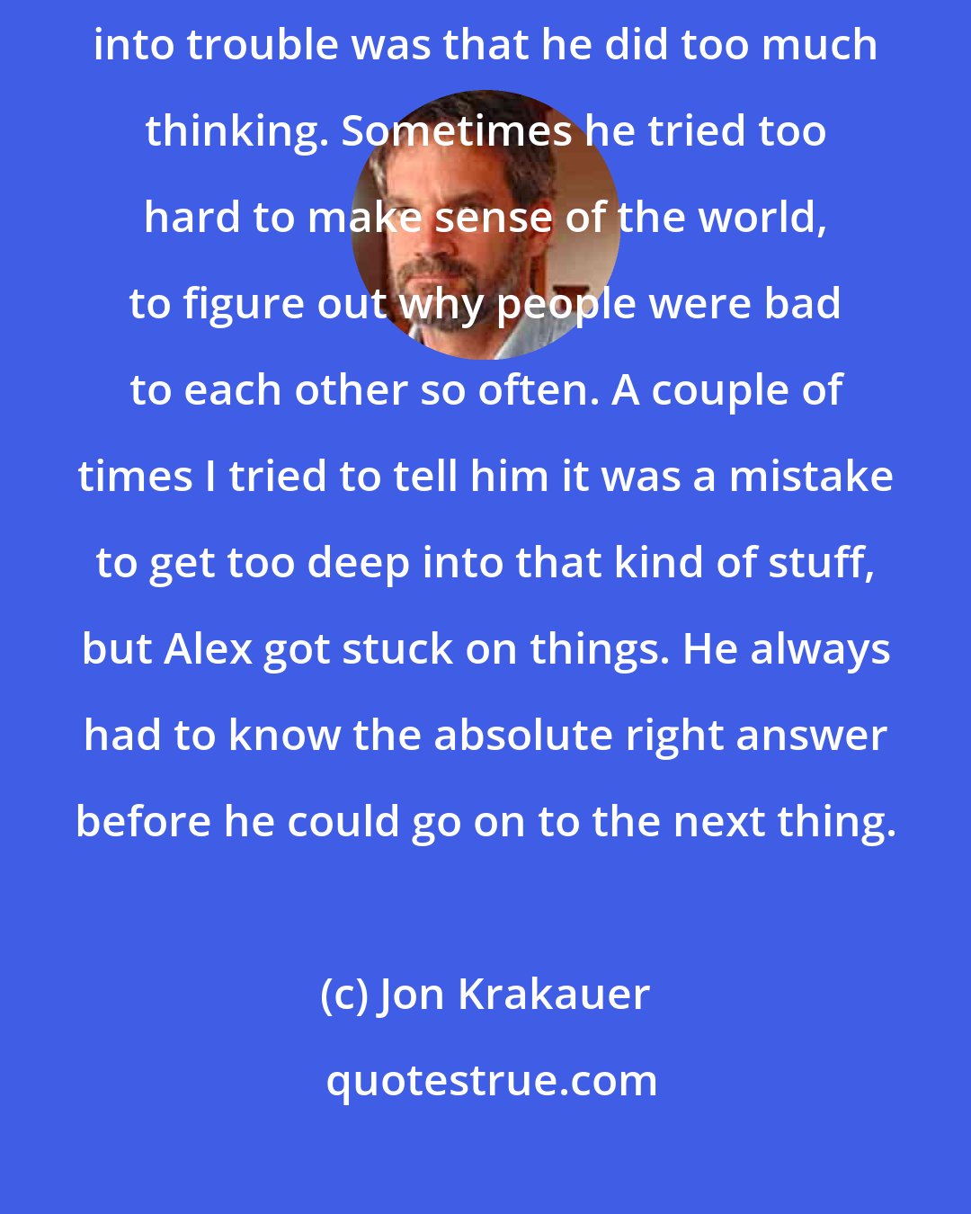 Jon Krakauer: He read a lot. He used a lot of big words. I think maybe part of what got him into trouble was that he did too much thinking. Sometimes he tried too hard to make sense of the world, to figure out why people were bad to each other so often. A couple of times I tried to tell him it was a mistake to get too deep into that kind of stuff, but Alex got stuck on things. He always had to know the absolute right answer before he could go on to the next thing.