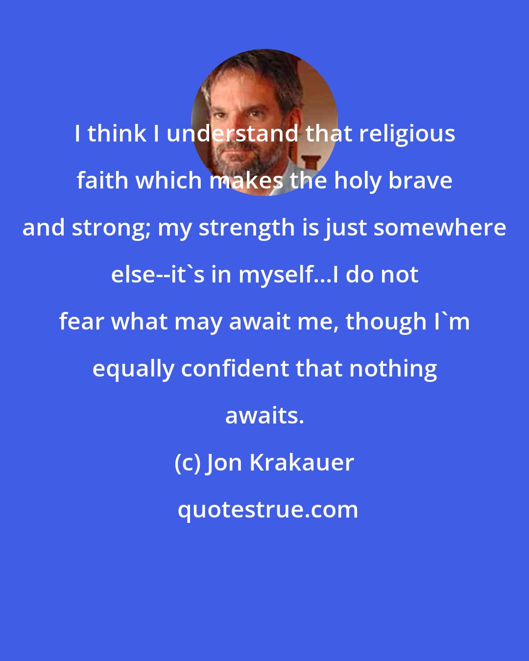 Jon Krakauer: I think I understand that religious faith which makes the holy brave and strong; my strength is just somewhere else--it's in myself...I do not fear what may await me, though I'm equally confident that nothing awaits.