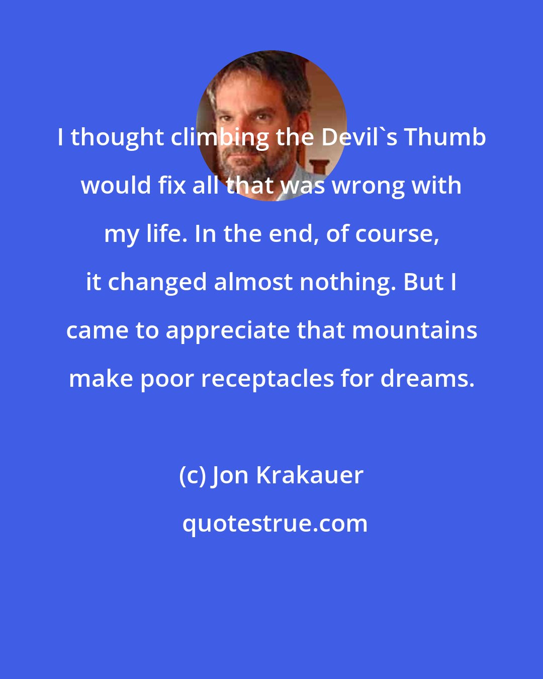 Jon Krakauer: I thought climbing the Devil's Thumb would fix all that was wrong with my life. In the end, of course, it changed almost nothing. But I came to appreciate that mountains make poor receptacles for dreams.