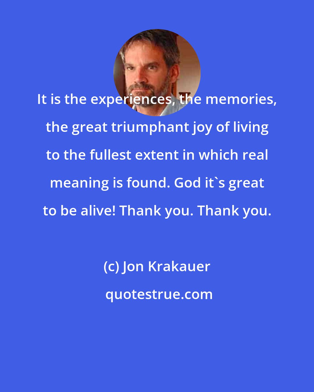 Jon Krakauer: It is the experiences, the memories, the great triumphant joy of living to the fullest extent in which real meaning is found. God it's great to be alive! Thank you. Thank you.