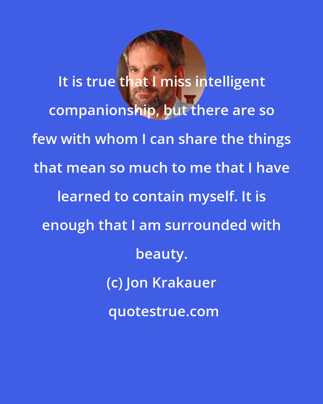 Jon Krakauer: It is true that I miss intelligent companionship, but there are so few with whom I can share the things that mean so much to me that I have learned to contain myself. It is enough that I am surrounded with beauty.