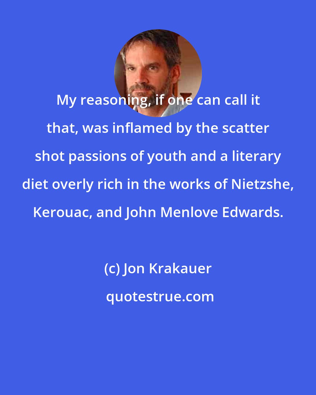 Jon Krakauer: My reasoning, if one can call it that, was inflamed by the scatter shot passions of youth and a literary diet overly rich in the works of Nietzshe, Kerouac, and John Menlove Edwards.