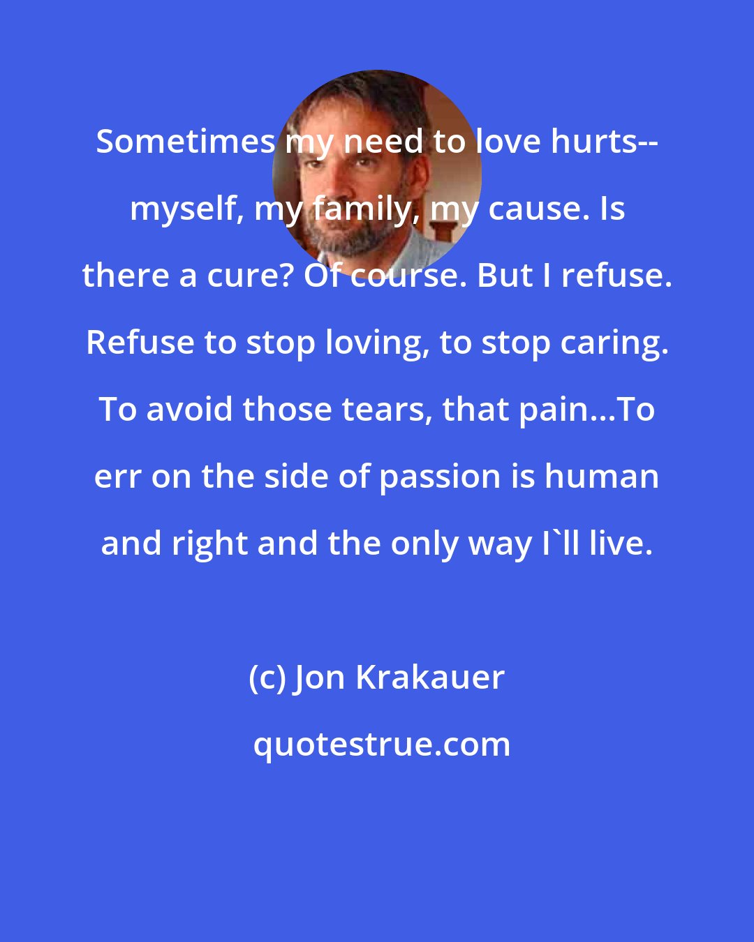 Jon Krakauer: Sometimes my need to love hurts-- myself, my family, my cause. Is there a cure? Of course. But I refuse. Refuse to stop loving, to stop caring. To avoid those tears, that pain...To err on the side of passion is human and right and the only way I'll live.