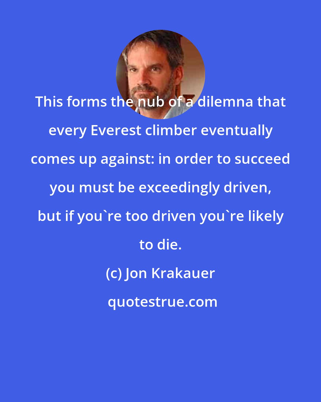 Jon Krakauer: This forms the nub of a dilemna that every Everest climber eventually comes up against: in order to succeed you must be exceedingly driven, but if you're too driven you're likely to die.