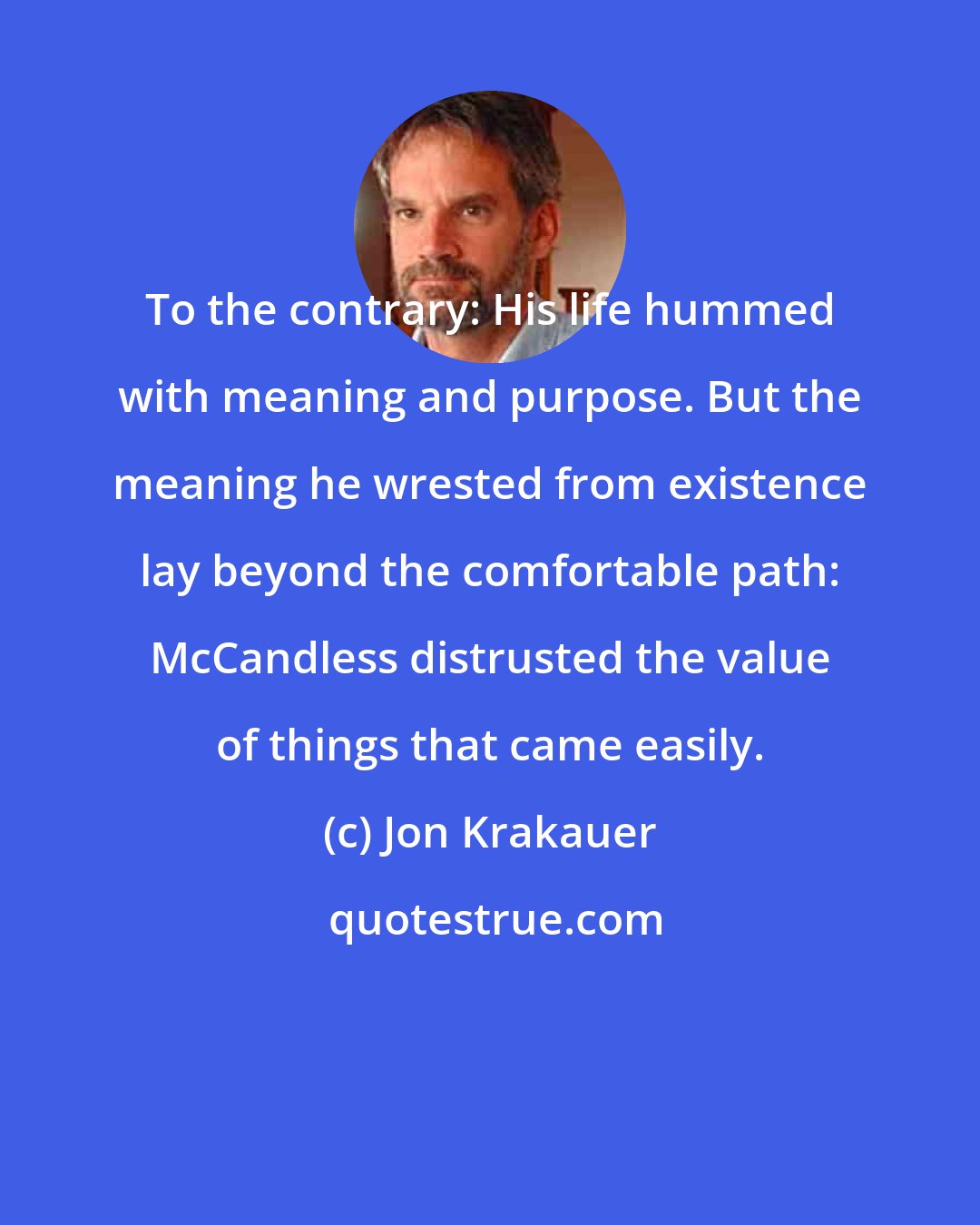 Jon Krakauer: To the contrary: His life hummed with meaning and purpose. But the meaning he wrested from existence lay beyond the comfortable path: McCandless distrusted the value of things that came easily.