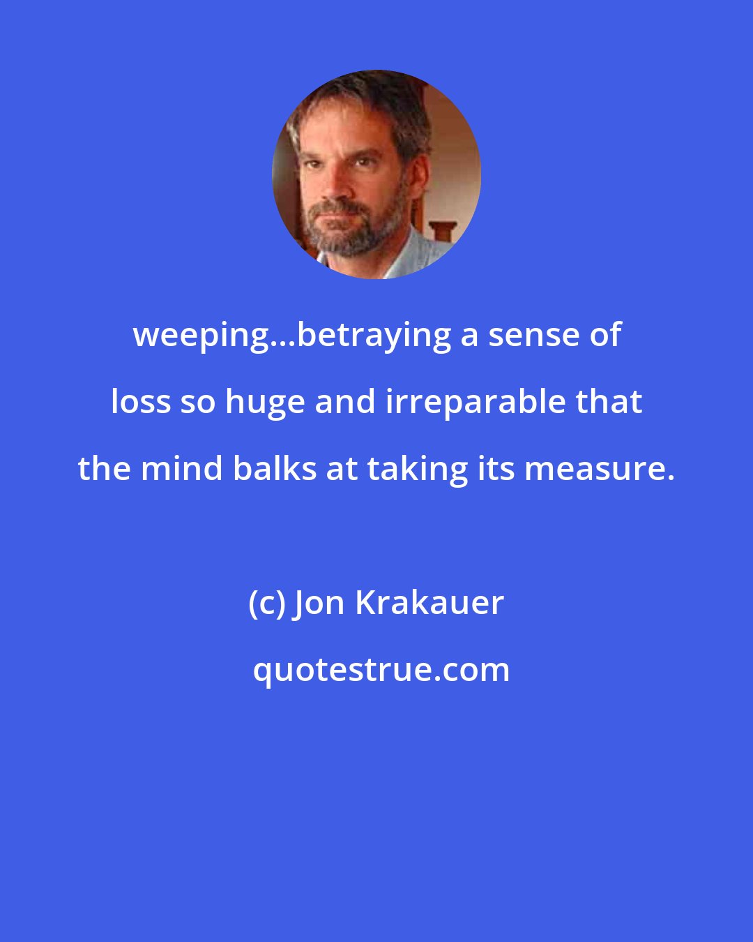 Jon Krakauer: weeping...betraying a sense of loss so huge and irreparable that the mind balks at taking its measure.