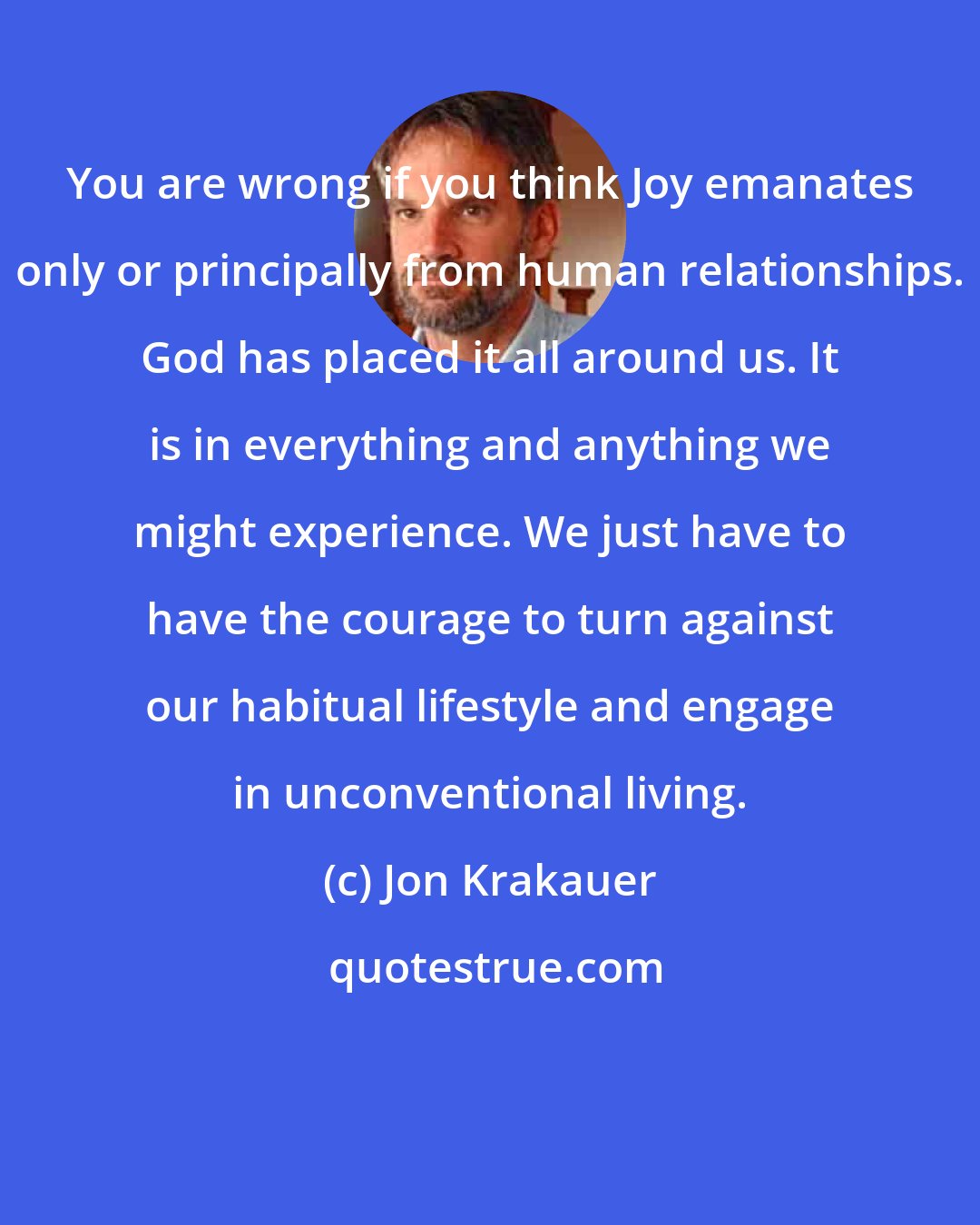 Jon Krakauer: You are wrong if you think Joy emanates only or principally from human relationships. God has placed it all around us. It is in everything and anything we might experience. We just have to have the courage to turn against our habitual lifestyle and engage in unconventional living.