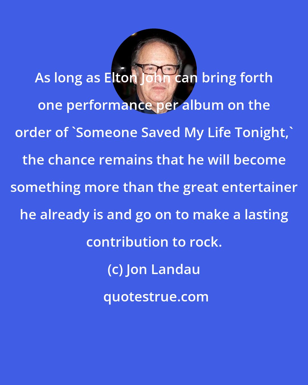 Jon Landau: As long as Elton John can bring forth one performance per album on the order of 'Someone Saved My Life Tonight,' the chance remains that he will become something more than the great entertainer he already is and go on to make a lasting contribution to rock.