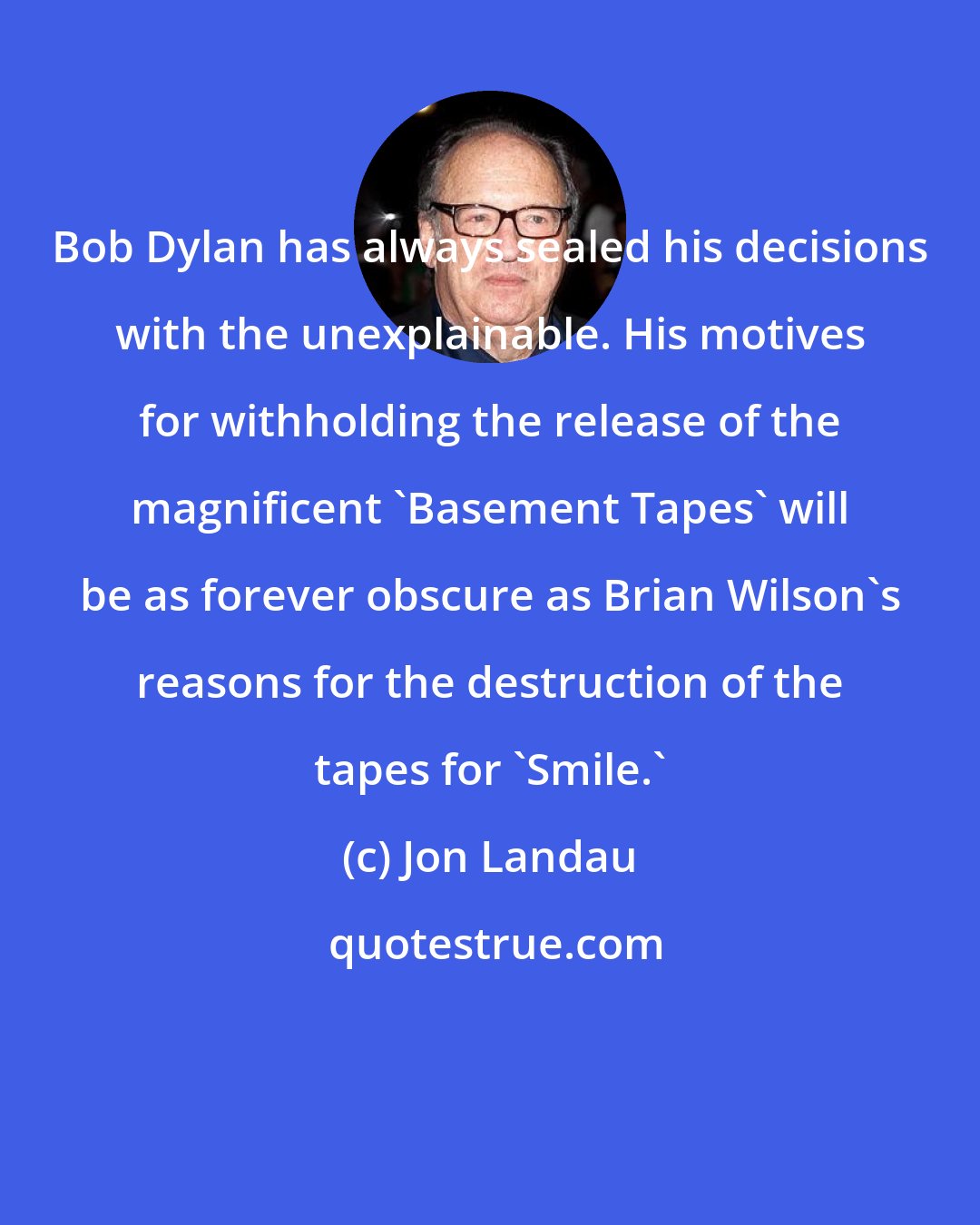 Jon Landau: Bob Dylan has always sealed his decisions with the unexplainable. His motives for withholding the release of the magnificent 'Basement Tapes' will be as forever obscure as Brian Wilson's reasons for the destruction of the tapes for 'Smile.'