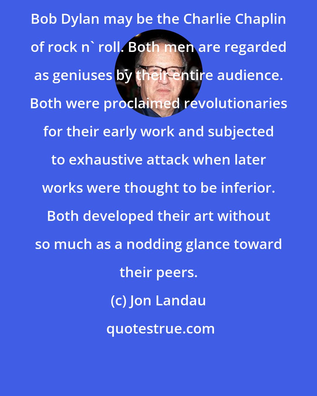 Jon Landau: Bob Dylan may be the Charlie Chaplin of rock n' roll. Both men are regarded as geniuses by their entire audience. Both were proclaimed revolutionaries for their early work and subjected to exhaustive attack when later works were thought to be inferior. Both developed their art without so much as a nodding glance toward their peers.