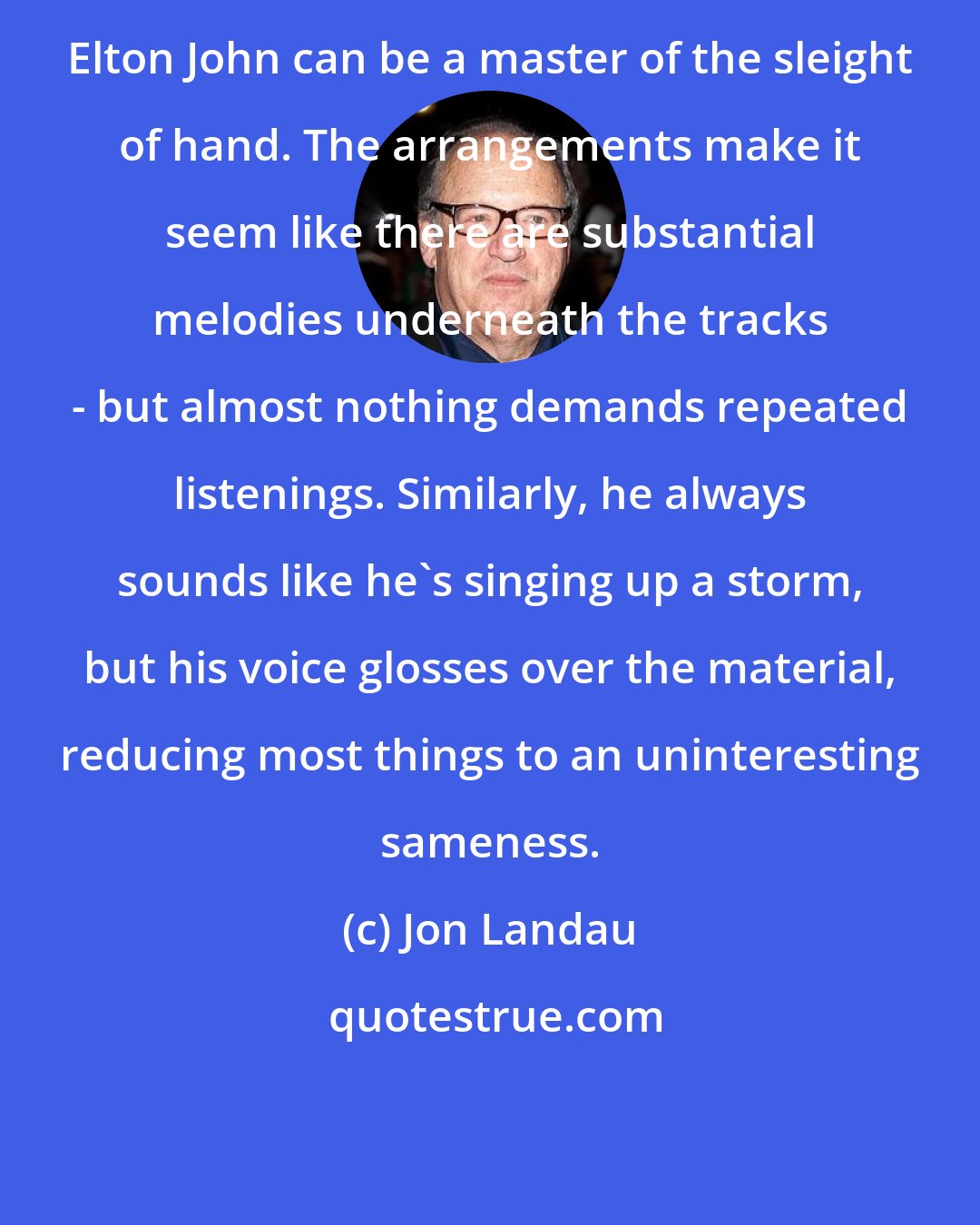 Jon Landau: Elton John can be a master of the sleight of hand. The arrangements make it seem like there are substantial melodies underneath the tracks - but almost nothing demands repeated listenings. Similarly, he always sounds like he's singing up a storm, but his voice glosses over the material, reducing most things to an uninteresting sameness.