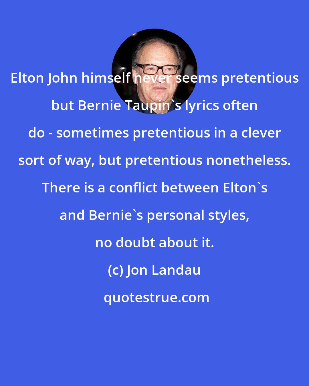 Jon Landau: Elton John himself never seems pretentious but Bernie Taupin's lyrics often do - sometimes pretentious in a clever sort of way, but pretentious nonetheless. There is a conflict between Elton's and Bernie's personal styles, no doubt about it.