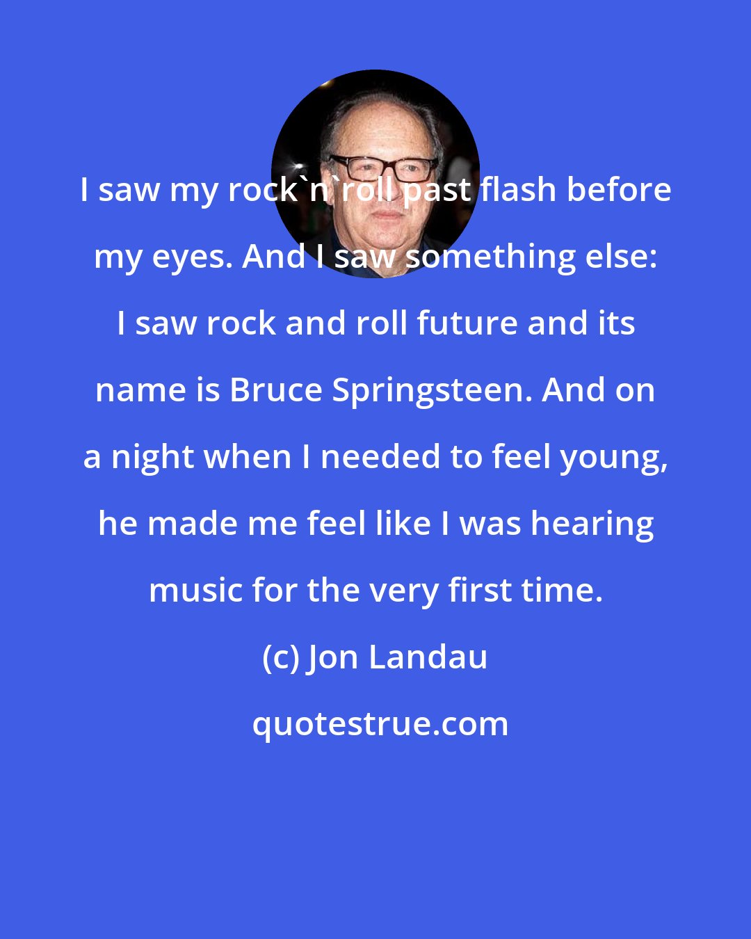 Jon Landau: I saw my rock'n'roll past flash before my eyes. And I saw something else: I saw rock and roll future and its name is Bruce Springsteen. And on a night when I needed to feel young, he made me feel like I was hearing music for the very first time.