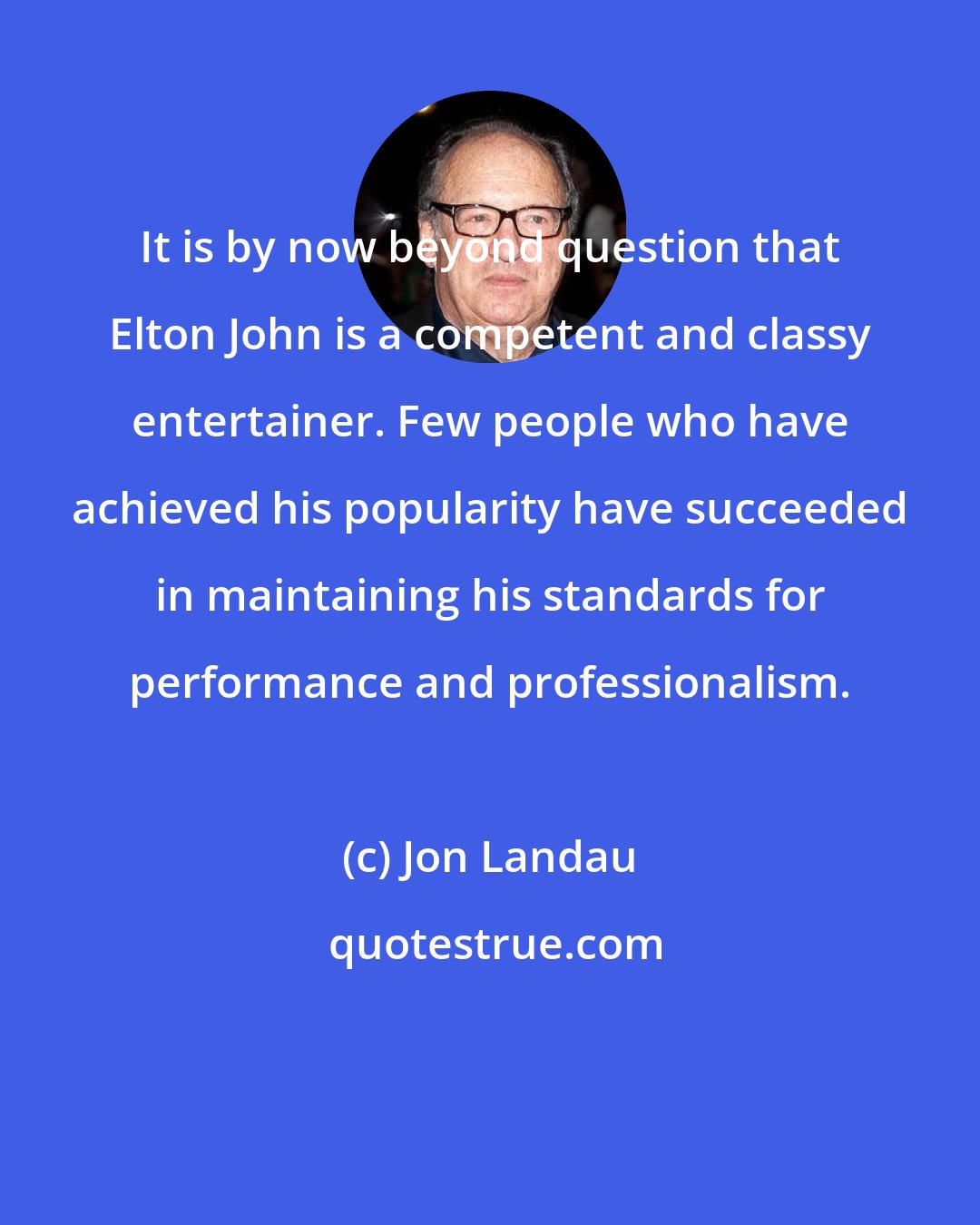 Jon Landau: It is by now beyond question that Elton John is a competent and classy entertainer. Few people who have achieved his popularity have succeeded in maintaining his standards for performance and professionalism.