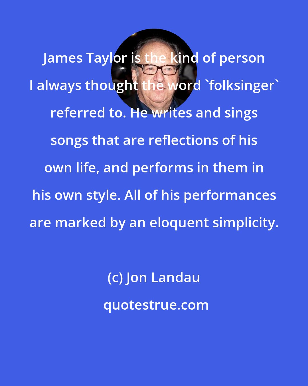 Jon Landau: James Taylor is the kind of person I always thought the word 'folksinger' referred to. He writes and sings songs that are reflections of his own life, and performs in them in his own style. All of his performances are marked by an eloquent simplicity.