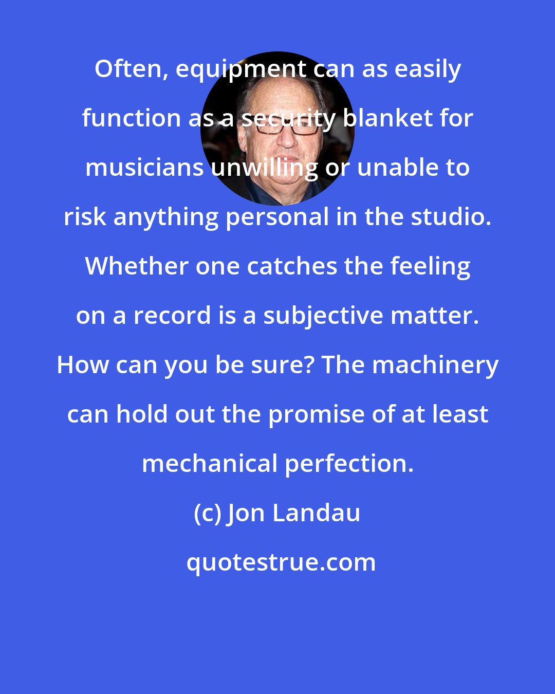 Jon Landau: Often, equipment can as easily function as a security blanket for musicians unwilling or unable to risk anything personal in the studio. Whether one catches the feeling on a record is a subjective matter. How can you be sure? The machinery can hold out the promise of at least mechanical perfection.