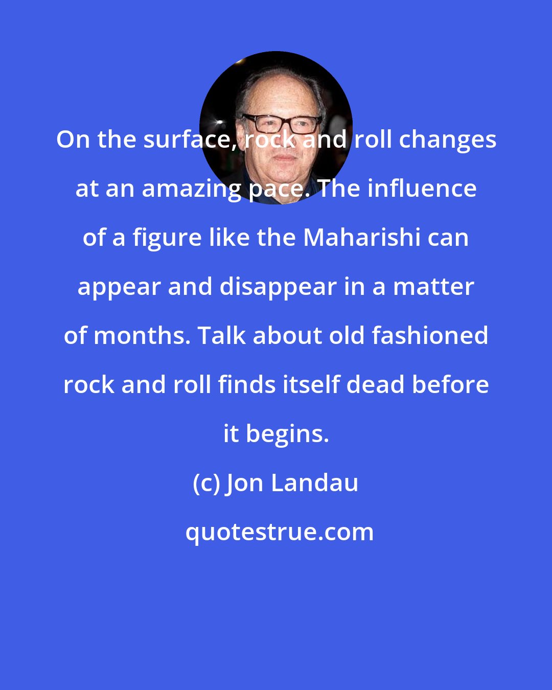 Jon Landau: On the surface, rock and roll changes at an amazing pace. The influence of a figure like the Maharishi can appear and disappear in a matter of months. Talk about old fashioned rock and roll finds itself dead before it begins.