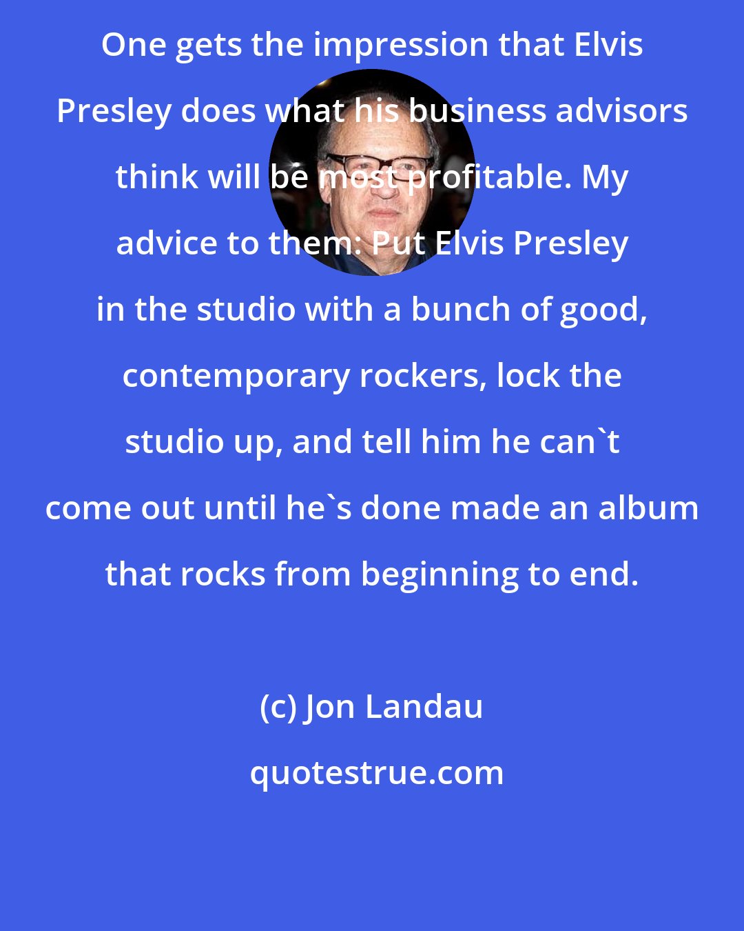 Jon Landau: One gets the impression that Elvis Presley does what his business advisors think will be most profitable. My advice to them: Put Elvis Presley in the studio with a bunch of good, contemporary rockers, lock the studio up, and tell him he can't come out until he's done made an album that rocks from beginning to end.