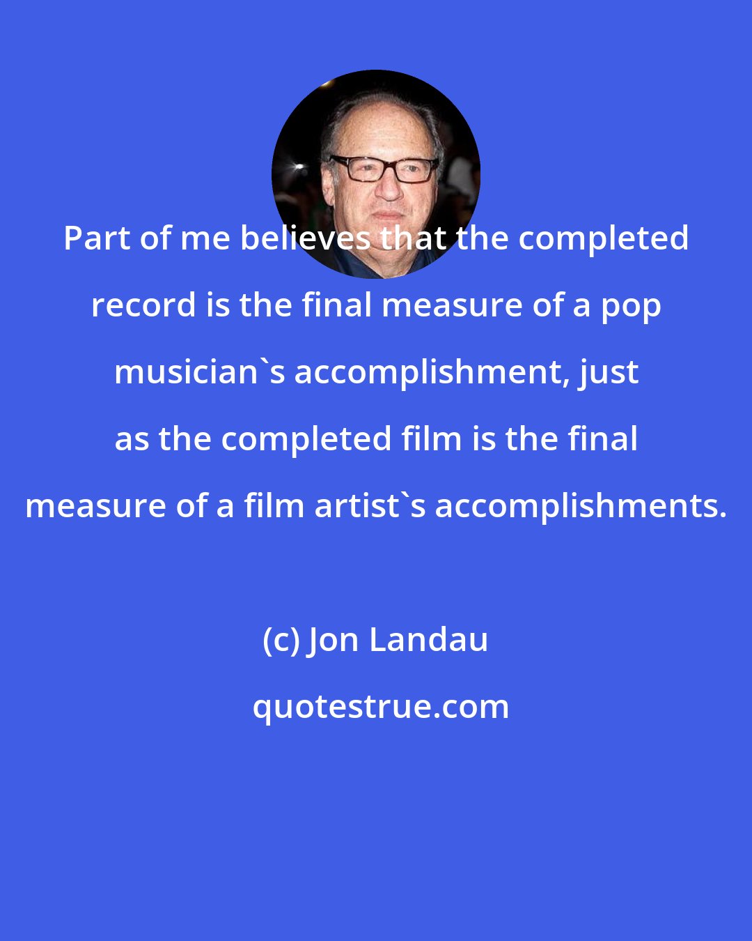 Jon Landau: Part of me believes that the completed record is the final measure of a pop musician's accomplishment, just as the completed film is the final measure of a film artist's accomplishments.