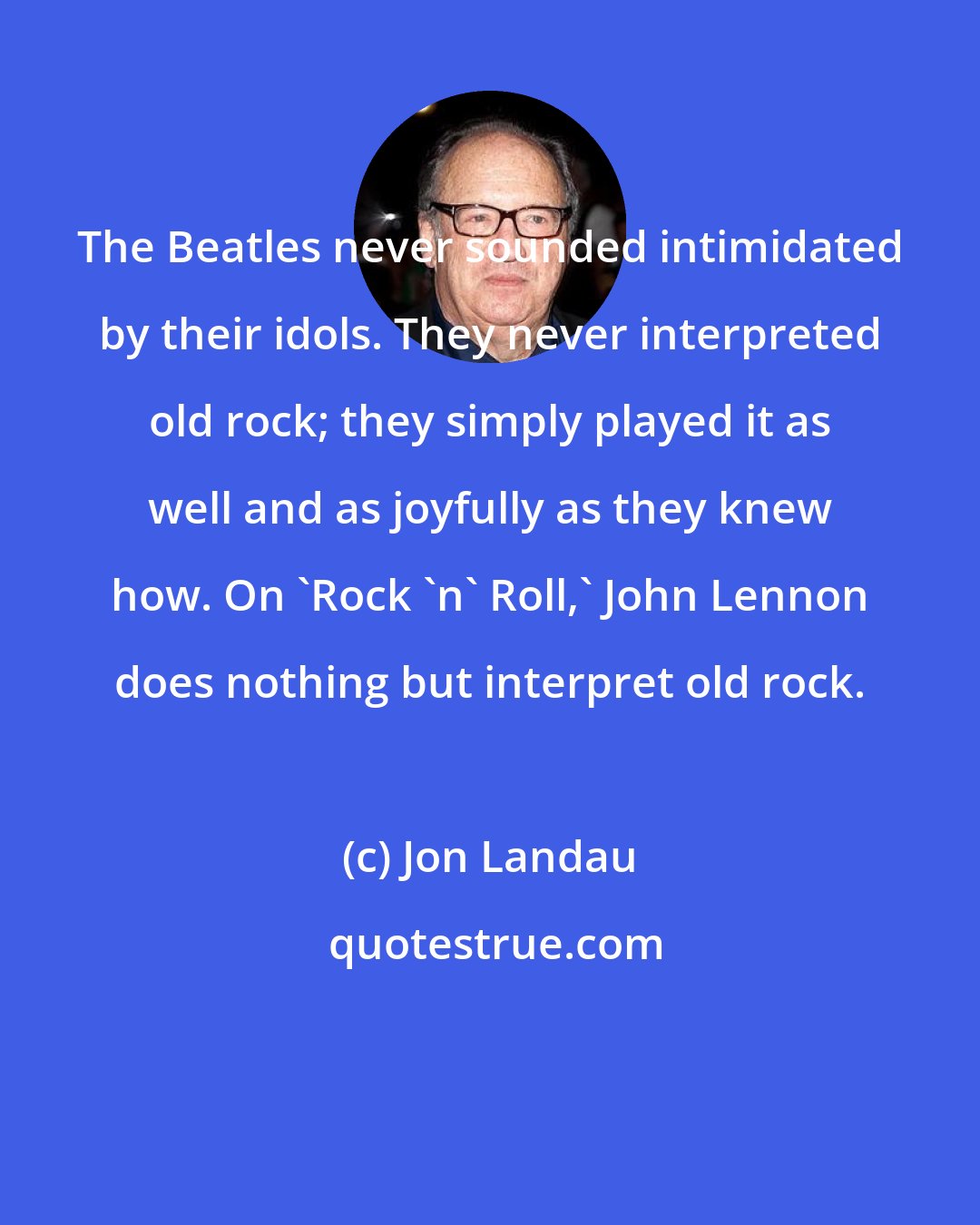 Jon Landau: The Beatles never sounded intimidated by their idols. They never interpreted old rock; they simply played it as well and as joyfully as they knew how. On 'Rock 'n' Roll,' John Lennon does nothing but interpret old rock.