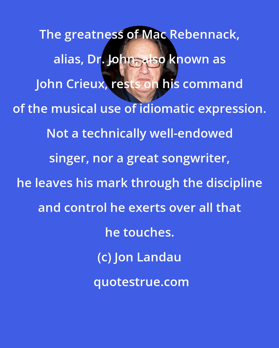 Jon Landau: The greatness of Mac Rebennack, alias, Dr. John, also known as John Crieux, rests on his command of the musical use of idiomatic expression. Not a technically well-endowed singer, nor a great songwriter, he leaves his mark through the discipline and control he exerts over all that he touches.