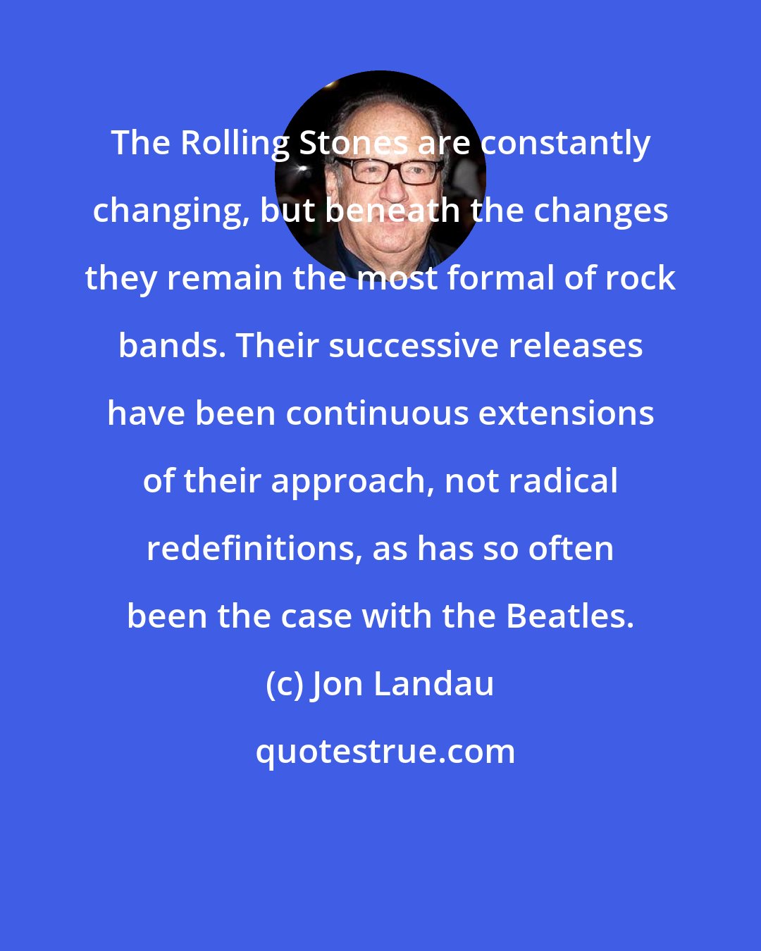 Jon Landau: The Rolling Stones are constantly changing, but beneath the changes they remain the most formal of rock bands. Their successive releases have been continuous extensions of their approach, not radical redefinitions, as has so often been the case with the Beatles.