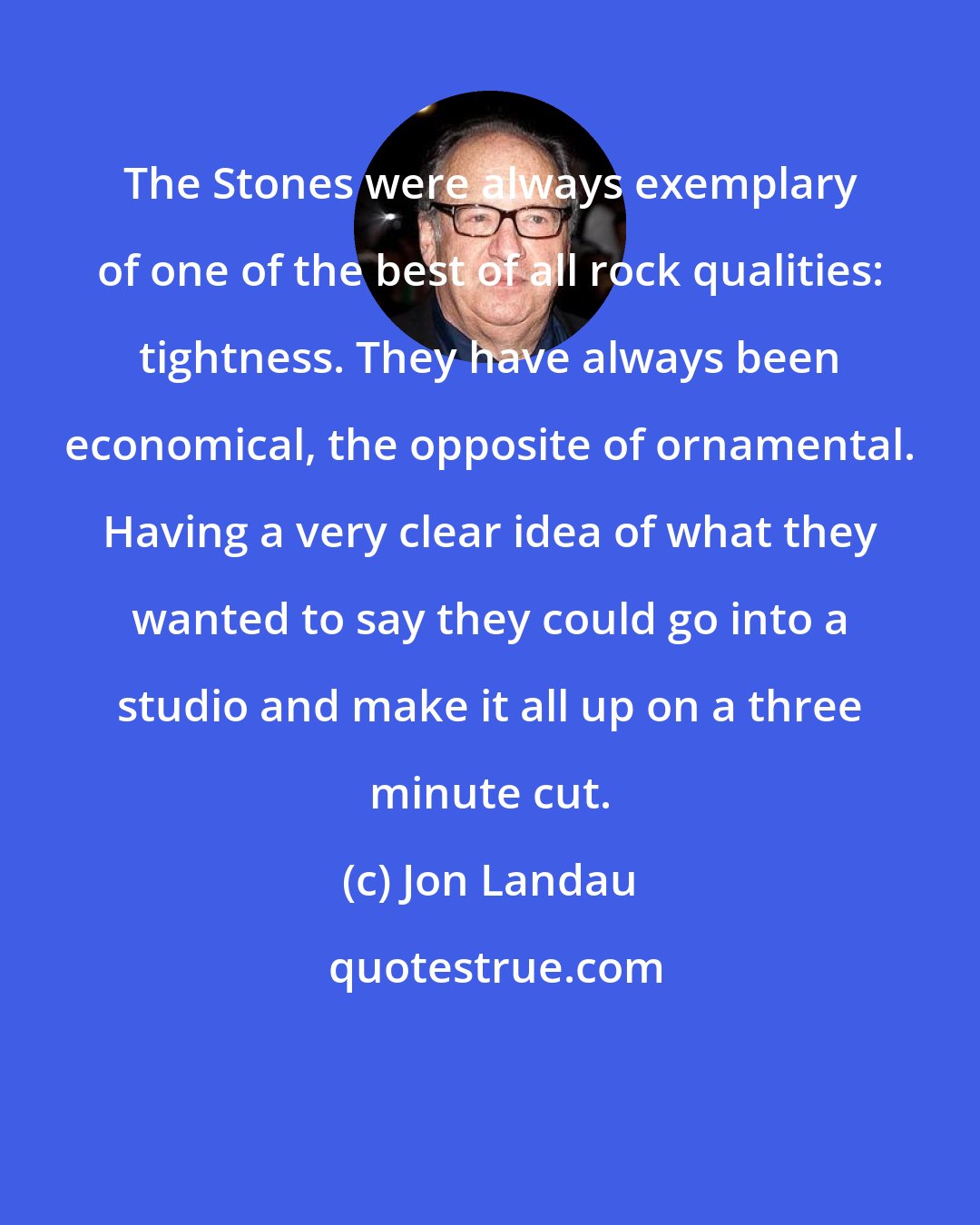 Jon Landau: The Stones were always exemplary of one of the best of all rock qualities: tightness. They have always been economical, the opposite of ornamental. Having a very clear idea of what they wanted to say they could go into a studio and make it all up on a three minute cut.