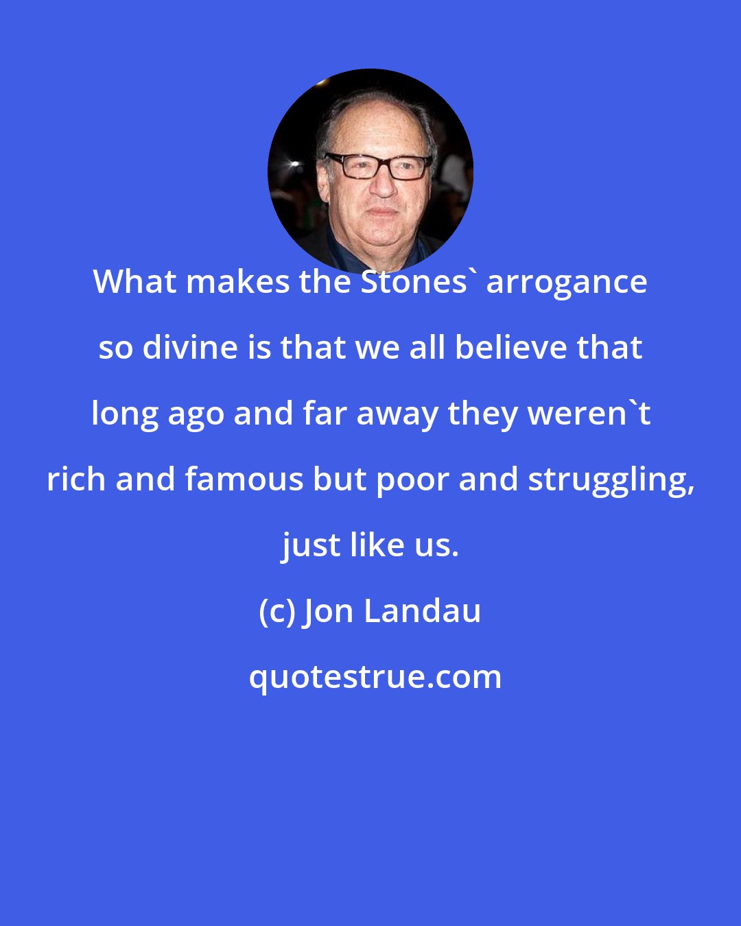 Jon Landau: What makes the Stones' arrogance so divine is that we all believe that long ago and far away they weren't rich and famous but poor and struggling, just like us.