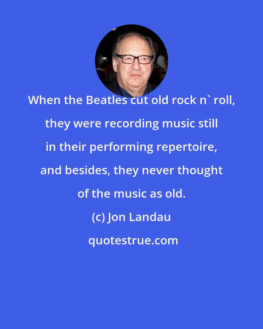 Jon Landau: When the Beatles cut old rock n' roll, they were recording music still in their performing repertoire, and besides, they never thought of the music as old.