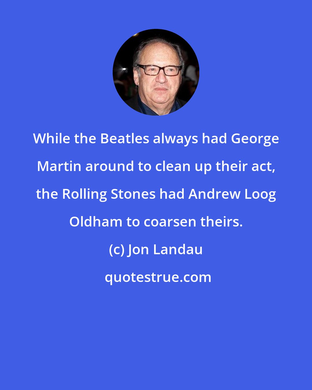 Jon Landau: While the Beatles always had George Martin around to clean up their act, the Rolling Stones had Andrew Loog Oldham to coarsen theirs.