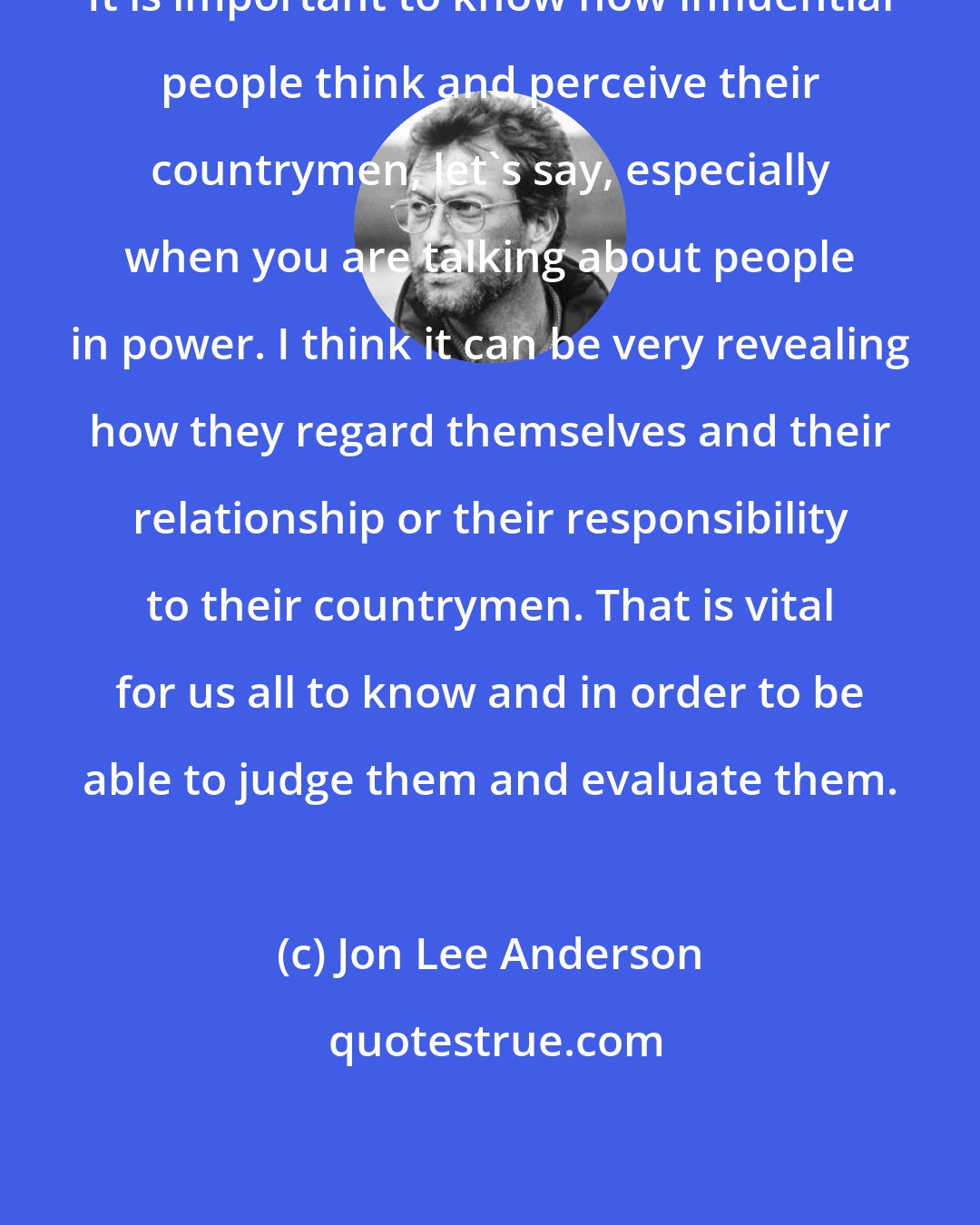 Jon Lee Anderson: It is important to know how influential people think and perceive their countrymen, let's say, especially when you are talking about people in power. I think it can be very revealing how they regard themselves and their relationship or their responsibility to their countrymen. That is vital for us all to know and in order to be able to judge them and evaluate them.