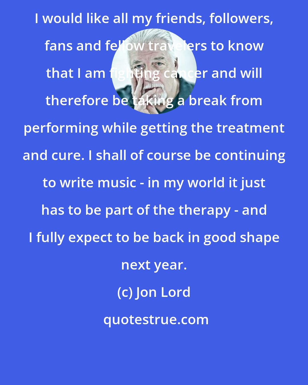 Jon Lord: I would like all my friends, followers, fans and fellow travelers to know that I am fighting cancer and will therefore be taking a break from performing while getting the treatment and cure. I shall of course be continuing to write music - in my world it just has to be part of the therapy - and I fully expect to be back in good shape next year.