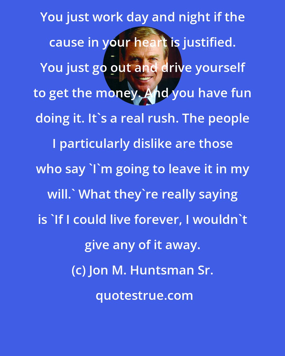 Jon M. Huntsman Sr.: You just work day and night if the cause in your heart is justified. You just go out and drive yourself to get the money. And you have fun doing it. It's a real rush. The people I particularly dislike are those who say 'I'm going to leave it in my will.' What they're really saying is 'If I could live forever, I wouldn't give any of it away.