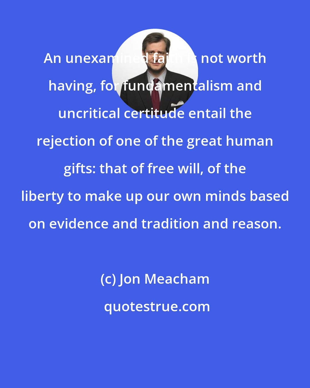 Jon Meacham: An unexamined faith is not worth having, for fundamentalism and uncritical certitude entail the rejection of one of the great human gifts: that of free will, of the liberty to make up our own minds based on evidence and tradition and reason.