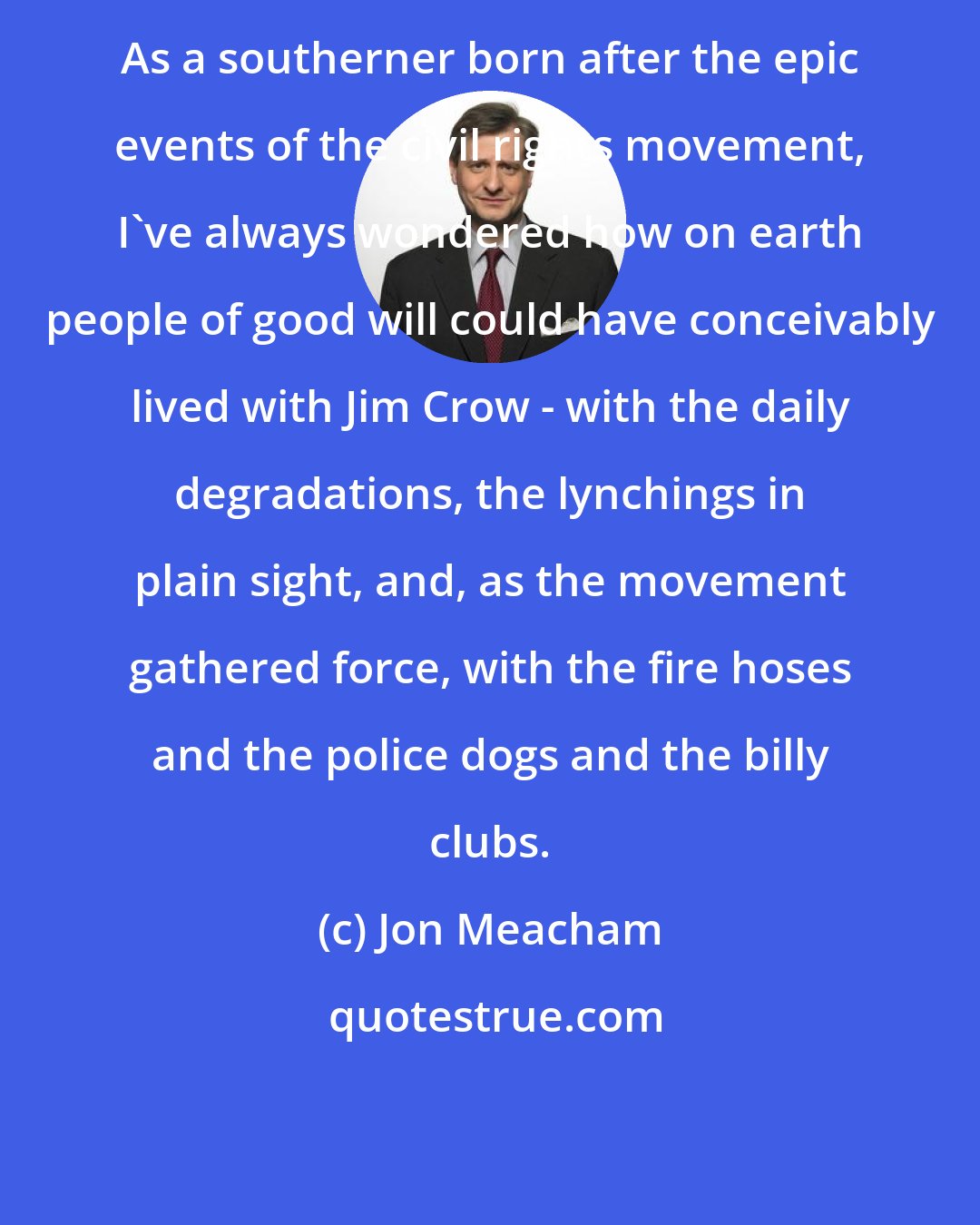 Jon Meacham: As a southerner born after the epic events of the civil rights movement, I've always wondered how on earth people of good will could have conceivably lived with Jim Crow - with the daily degradations, the lynchings in plain sight, and, as the movement gathered force, with the fire hoses and the police dogs and the billy clubs.