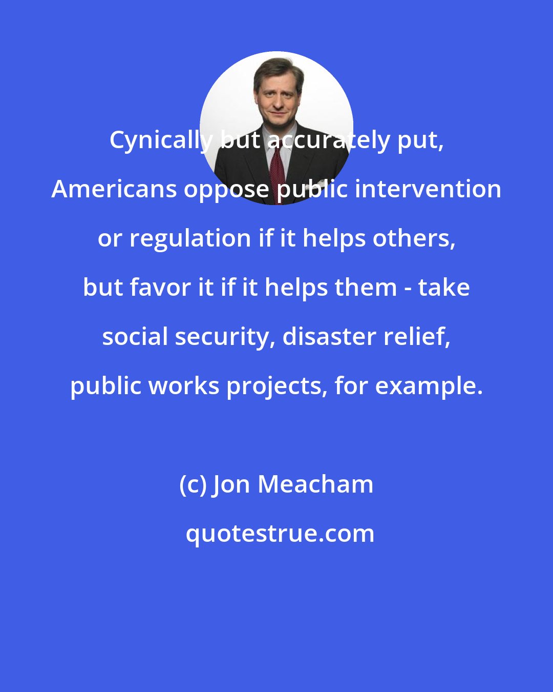 Jon Meacham: Cynically but accurately put, Americans oppose public intervention or regulation if it helps others, but favor it if it helps them - take social security, disaster relief, public works projects, for example.