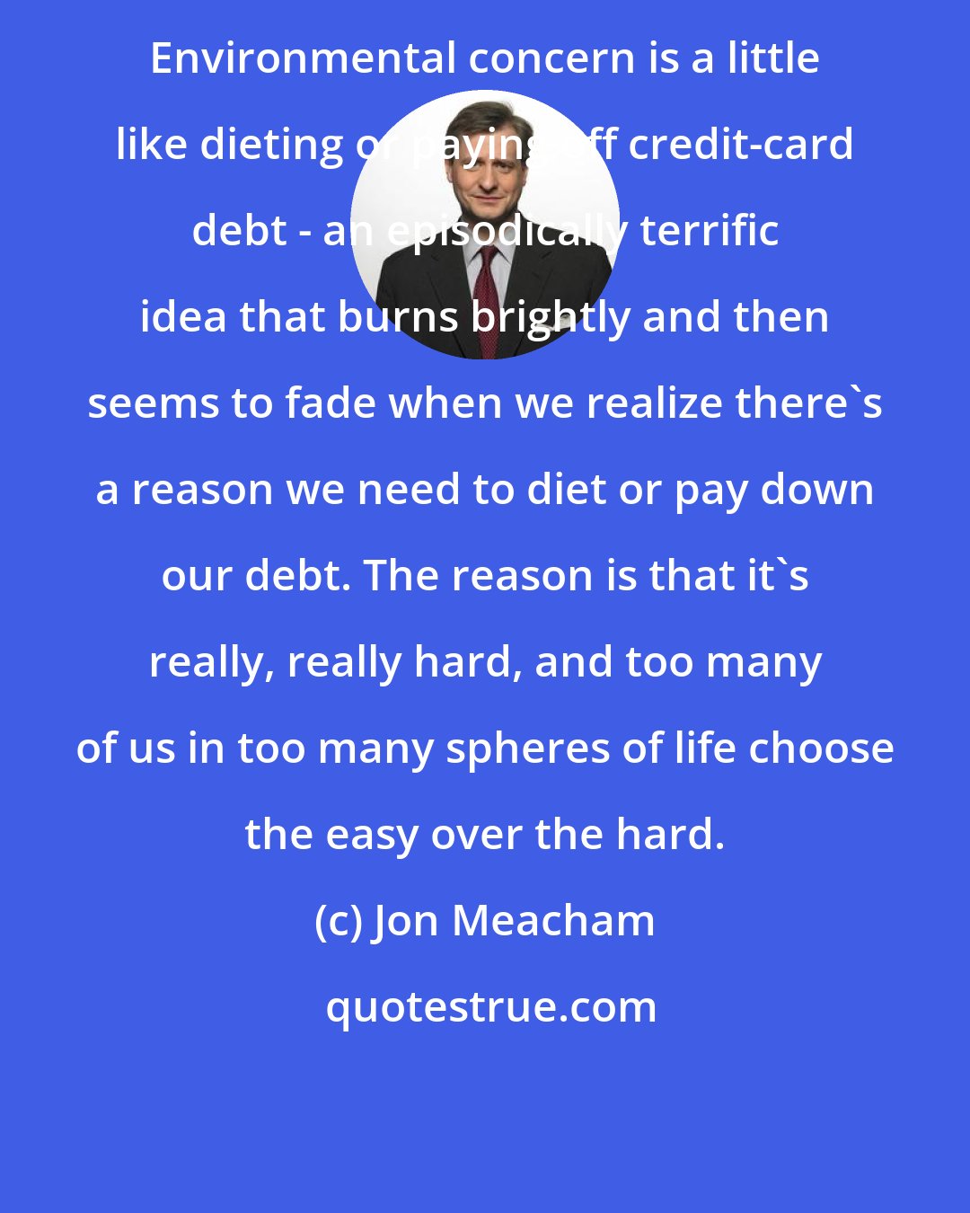 Jon Meacham: Environmental concern is a little like dieting or paying off credit-card debt - an episodically terrific idea that burns brightly and then seems to fade when we realize there's a reason we need to diet or pay down our debt. The reason is that it's really, really hard, and too many of us in too many spheres of life choose the easy over the hard.