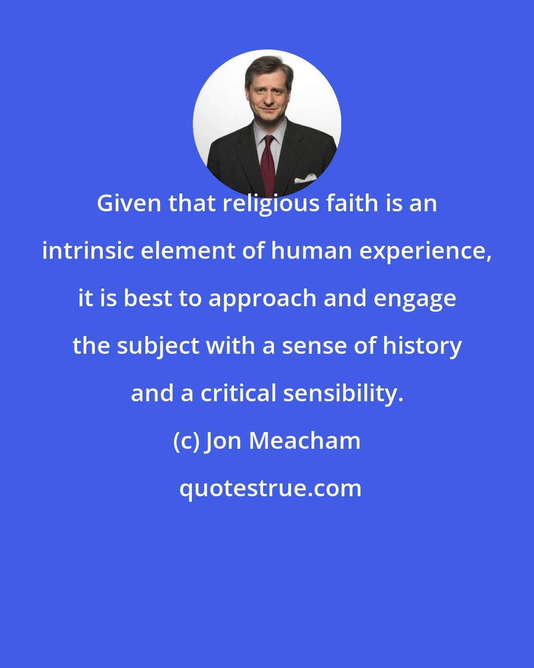 Jon Meacham: Given that religious faith is an intrinsic element of human experience, it is best to approach and engage the subject with a sense of history and a critical sensibility.