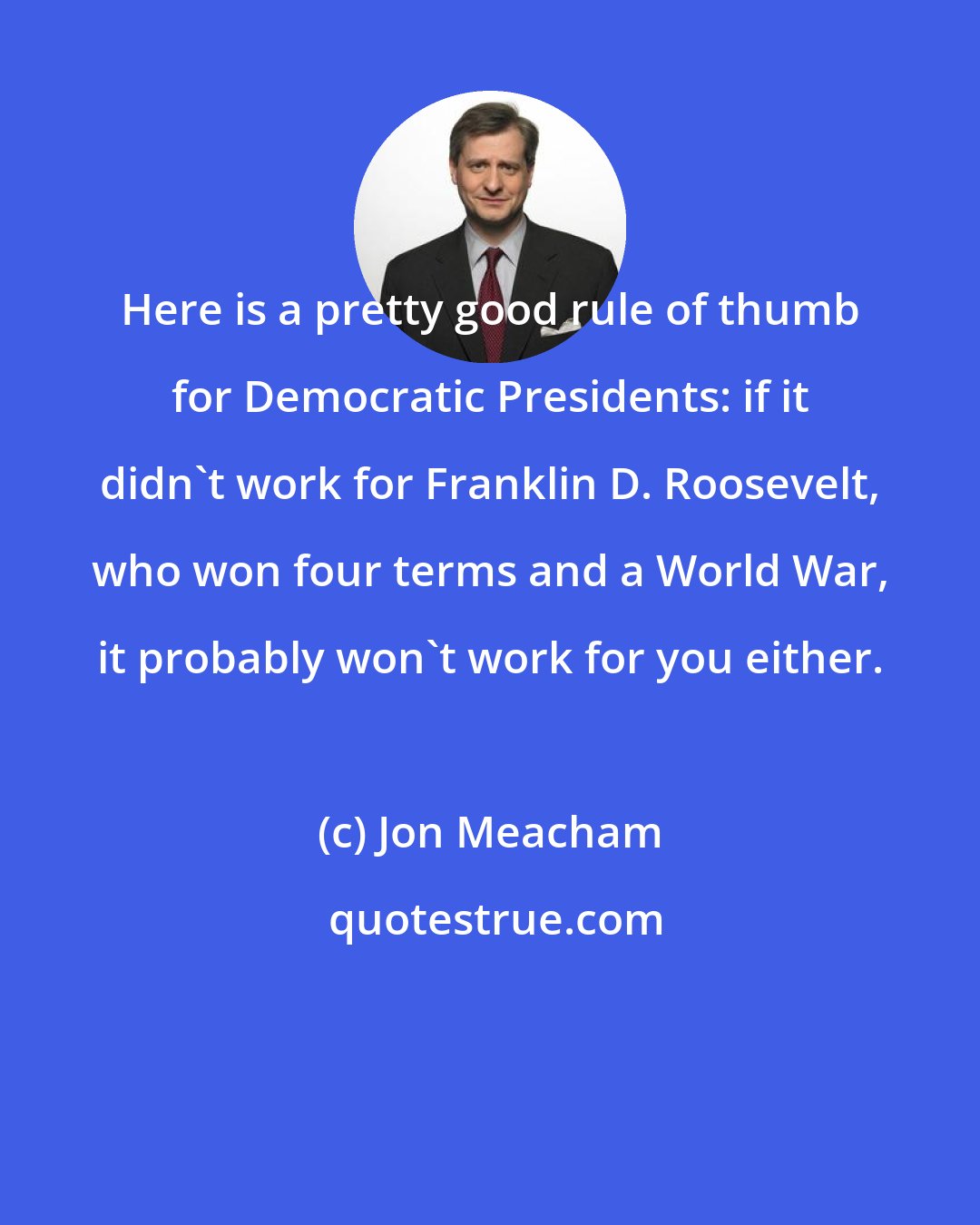 Jon Meacham: Here is a pretty good rule of thumb for Democratic Presidents: if it didn't work for Franklin D. Roosevelt, who won four terms and a World War, it probably won't work for you either.