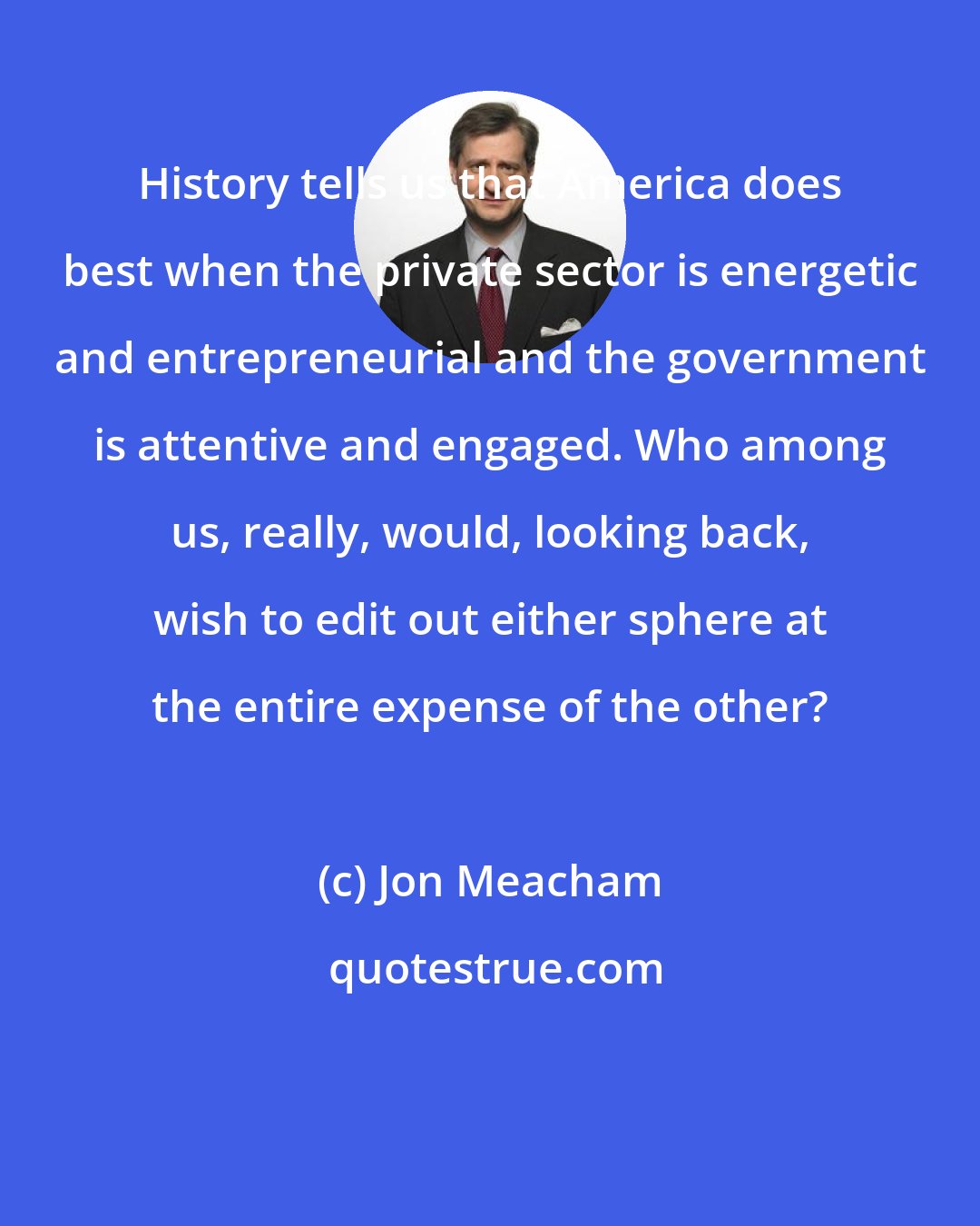 Jon Meacham: History tells us that America does best when the private sector is energetic and entrepreneurial and the government is attentive and engaged. Who among us, really, would, looking back, wish to edit out either sphere at the entire expense of the other?